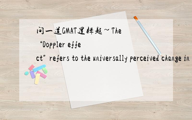 问一道GMAT逻辑题~The “Doppler effect” refers to the universally perceived change in the apparent pitch of a sound when that sound is approaching or receding from the listener.Specifically,whenever the distance between the listener and the s