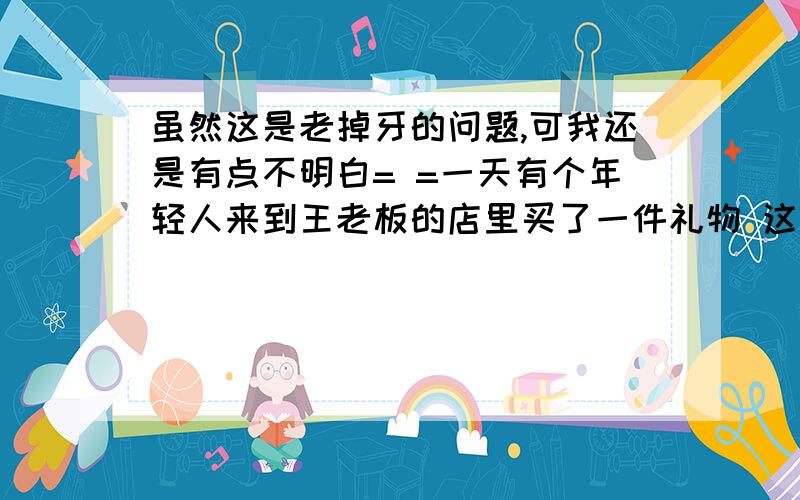 虽然这是老掉牙的问题,可我还是有点不明白= =一天有个年轻人来到王老板的店里买了一件礼物 这件礼物成本是18元,标价是21元.结果是这个年轻人掏出100元要买这件礼物.王老板当时没有零钱,