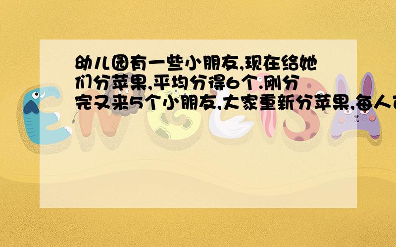 幼儿园有一些小朋友,现在给她们分苹果,平均分得6个.刚分完又来5个小朋友,大家重新分苹果,每人可分4个苹果.原来有几个小朋友?