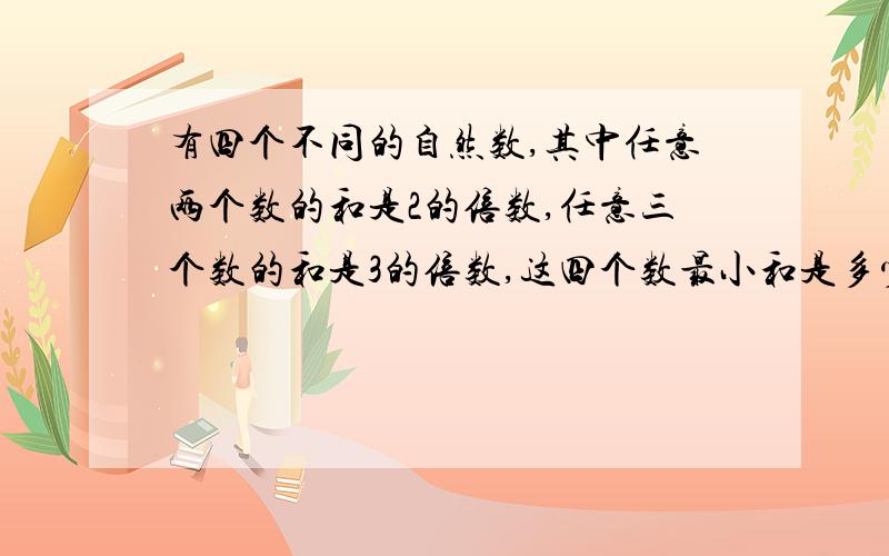 有四个不同的自然数,其中任意两个数的和是2的倍数,任意三个数的和是3的倍数,这四个数最小和是多少?