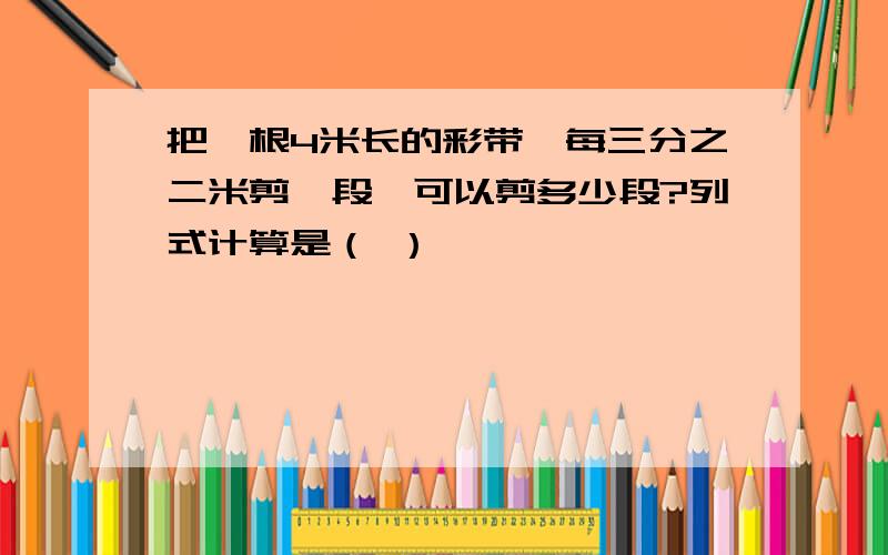 把一根4米长的彩带,每三分之二米剪一段,可以剪多少段?列式计算是（ ）