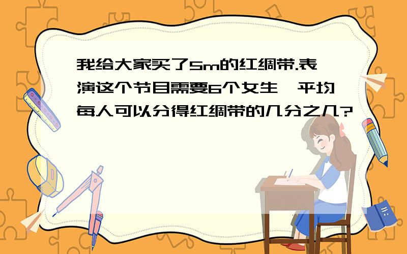 我给大家买了5m的红绸带.表演这个节目需要6个女生,平均每人可以分得红绸带的几分之几?