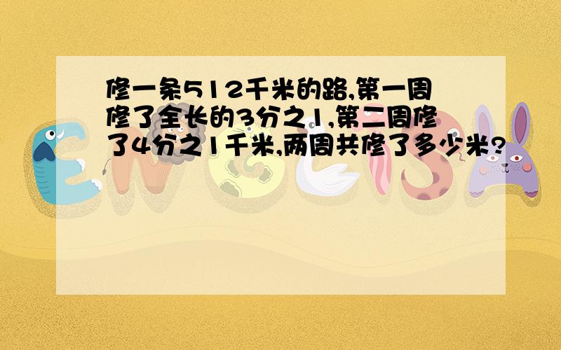 修一条512千米的路,第一周修了全长的3分之1,第二周修了4分之1千米,两周共修了多少米?