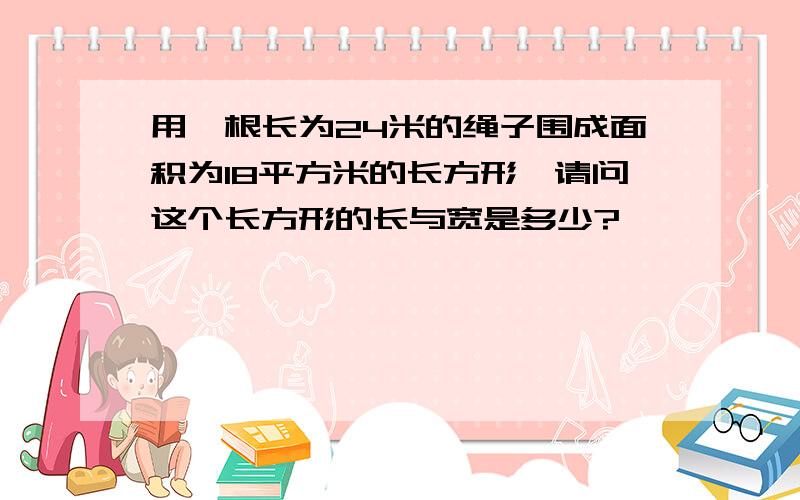 用一根长为24米的绳子围成面积为18平方米的长方形,请问这个长方形的长与宽是多少?