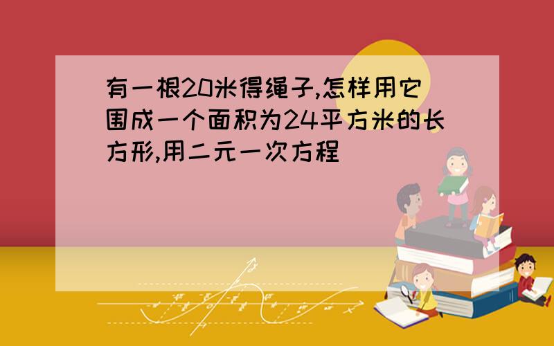 有一根20米得绳子,怎样用它围成一个面积为24平方米的长方形,用二元一次方程