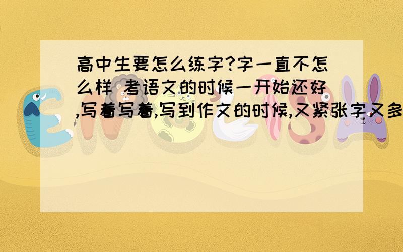 高中生要怎么练字?字一直不怎么样 考语文的时候一开始还好,写着写着,写到作文的时候,又紧张字又多,写不好字了.字已经写了这么久了写字帖还有用吗?而且自己写字帖的时候会不自觉的按