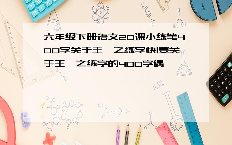 六年级下册语文20课小练笔400字关于王羲之练字快!要关于王羲之练字的400字偶