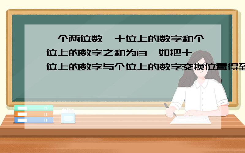 一个两位数,十位上的数字和个位上的数字之和为13,如把十位上的数字与个位上的数字交换位置得到的新数比原数打27,球原数.[新数与原数均为两位数]