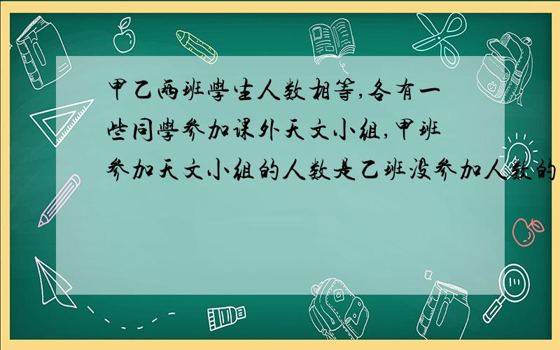 甲乙两班学生人数相等,各有一些同学参加课外天文小组,甲班参加天文小组的人数是乙班没参加人数的1/3,乙班参加天文小组的人数是甲班没参加人数的1/4.甲班没参加的人数是乙班没参加人数