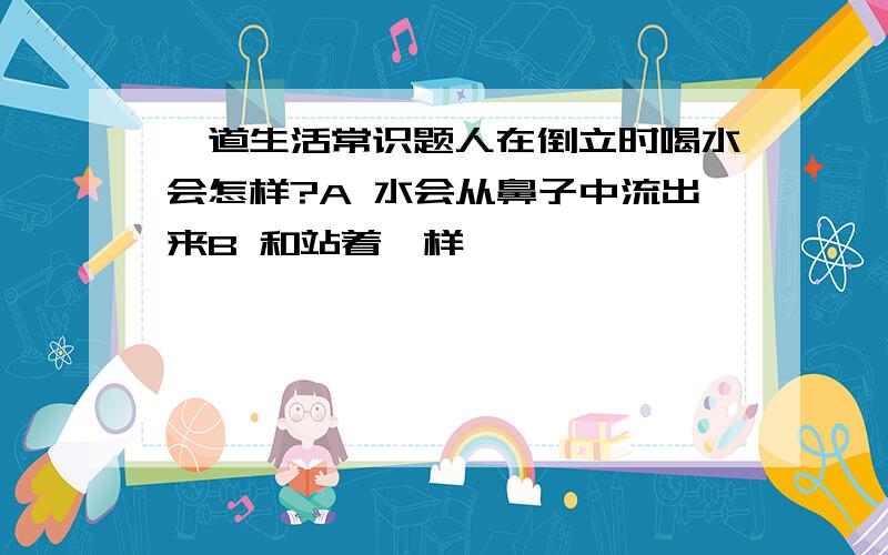 一道生活常识题人在倒立时喝水会怎样?A 水会从鼻子中流出来B 和站着一样