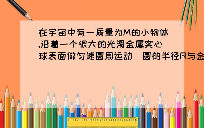 在宇宙中有一质量为M的小物体,沿着一个很大的光滑金属实心球表面做匀速圆周运动（圆的半径R与金属球的半径相等）,金属球的密度为P=（8*10的3次方）KG/立方米,求这个小物体在金属球的大