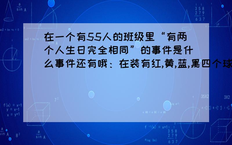 在一个有55人的班级里“有两个人生日完全相同”的事件是什么事件还有哦：在装有红,黄,蓝,黑四个球的盒子里,任取一人摸到红球,是什么事件,