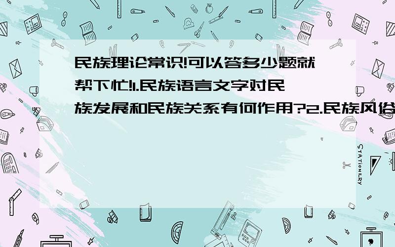 民族理论常识!可以答多少题就帮下忙!1.民族语言文字对民族发展和民族关系有何作用?2.民族风俗习惯的形成原因有哪些?3.党和国家对待民族风俗习惯的政策是什么?4.我过为什么要实行宗教信