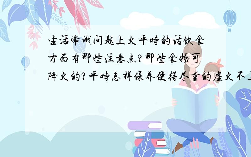 生活常识问题上火平时的话饮食方面有那些注意点?那些食物可降火的?平时怎样保养使得尽量的虚火不上升?最好有些日常生活中饮食方面对上火的治疗和保养,谢谢!