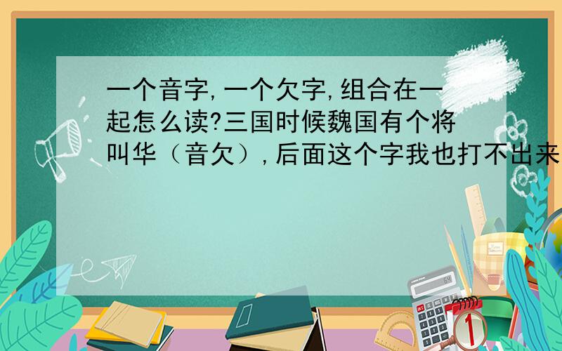 一个音字,一个欠字,组合在一起怎么读?三国时候魏国有个将叫华（音欠）,后面这个字我也打不出来,也不知