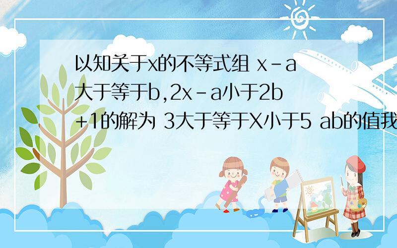 以知关于x的不等式组 x-a大于等于b,2x-a小于2b+1的解为 3大于等于X小于5 ab的值我知道这种题目不难,可我忘了怎么解.知道的朋友帮个忙.最后写错了。少个了求字。应改为 求AB的值