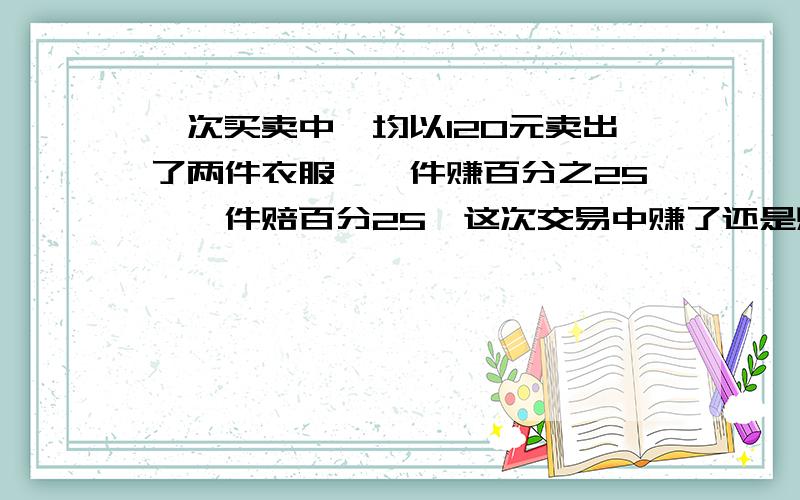 一次买卖中,均以120元卖出了两件衣服,一件赚百分之25,一件赔百分25,这次交易中赚了还是赔了