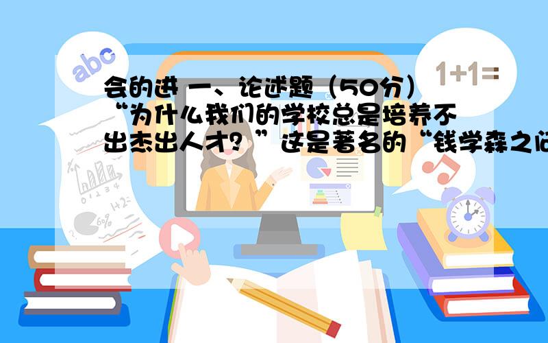 会的进 一、论述题（50分）“为什么我们的学校总是培养不出杰出人才？”这是著名的“钱学森之问”。“钱学森之问”是关于中国教育事业发展的一道重要命题，请你试论该命题。二、论