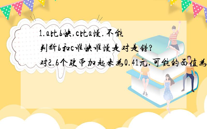 1.a比b快,c比a慢.不能判断b和c谁快谁慢是对是错?对2.6个硬币加起来为0.41元,可能的面值为1分、5分、10分和25分.是否能肯定其中三个必为1角（1角为10分）?对3.三个单词：dos、tam、man相叠加书写.