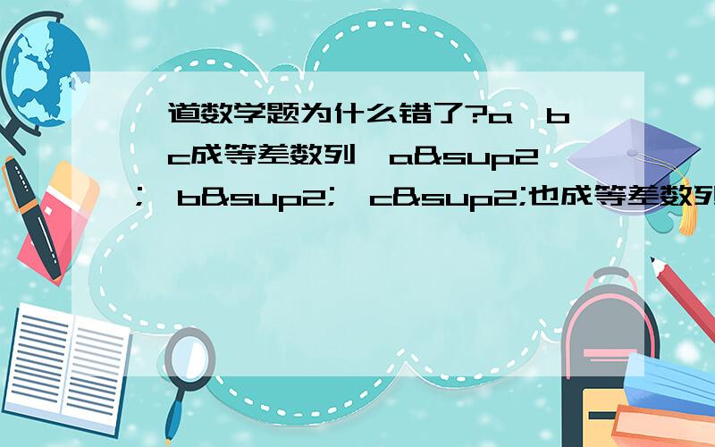 一道数学题为什么错了?a,b,c成等差数列,a²,b²,c²也成等差数列,问a,b,c之间的关系我的思路是,b=a+c∕2 ①,b²=a²+c²／2 ②,用②-①²得到（a-c)²／4=0,∴a=c,又∵①∴b=a=c但