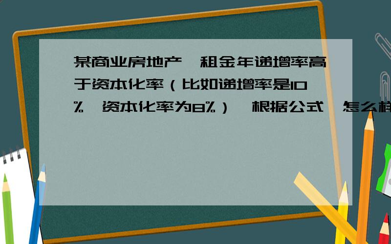 某商业房地产,租金年递增率高于资本化率（比如递增率是10%,资本化率为8%）,根据公式,怎么样计算其收益