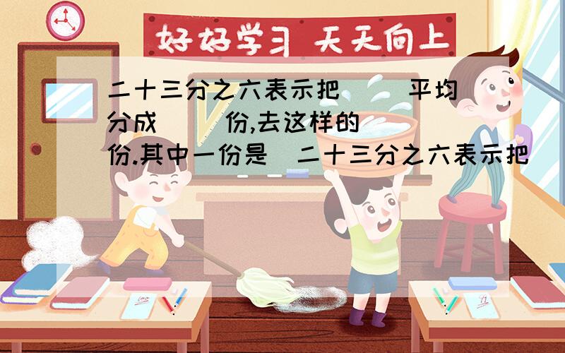 二十三分之六表示把（ ）平均分成（ ）份,去这样的（ ）份.其中一份是（二十三分之六表示把（ ）平均分成（ ）份,去这样的（ ）份.其中一份是（ ）,它是这个分数的（ ）