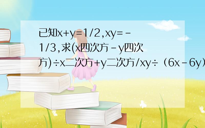 已知x+y=1/2,xy=-1/3,求(x四次方-y四次方)÷x二次方+y二次方/xy÷（6x-6y）