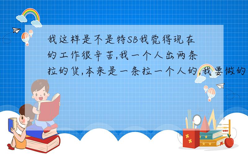 我这样是不是特SB我觉得现在的工作很辛苦,我一个人出两条拉的货,本来是一条拉一个人的,我要做的事很多觉得很辛苦,很不满老大的安排,他安排一个女的给我帮忙,本来要安排男孩的,而且这