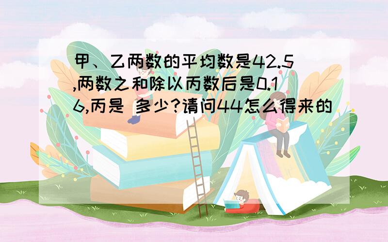 甲、乙两数的平均数是42.5,两数之和除以丙数后是0.16,丙是 多少?请问44怎么得来的