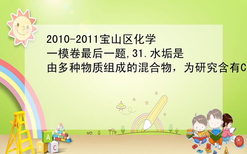 2010-2011宝山区化学一模卷最后一题,31.水垢是由多种物质组成的混合物，为研究含有Ca2+、Mg2+和HCO3-成分的水所形成水垢的化学组成，取干燥的水垢6.32 加热使其失去结晶水，得到5.78 g剩余固体