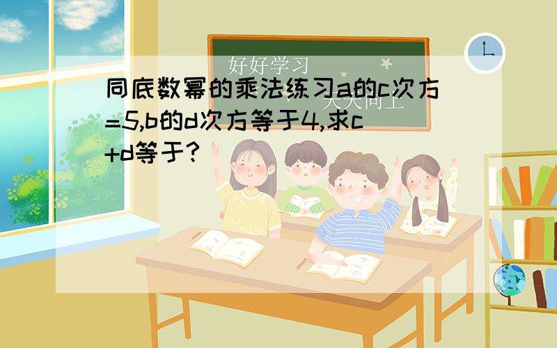 同底数幂的乘法练习a的c次方=5,b的d次方等于4,求c+d等于?