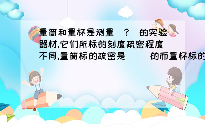 量筒和量杯是测量（?）的实验器材,它们所标的刻度疏密程度不同,量筒标的疏密是( )的而量杯标的刻度疏密是（?）的,（填“均匀”“不均匀”）且上面刻度（ ）下面刻度（?）.