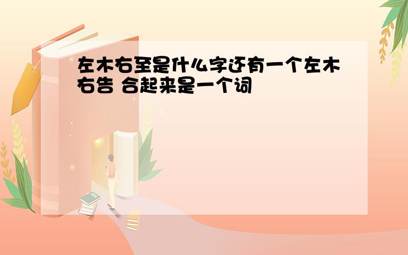 左木右至是什么字还有一个左木右告 合起来是一个词