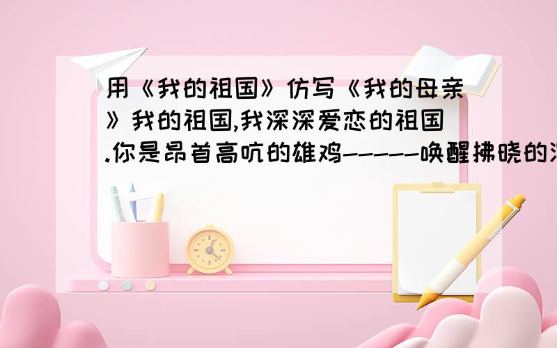 用《我的祖国》仿写《我的母亲》我的祖国,我深深爱恋的祖国.你是昂首高吭的雄鸡-----唤醒拂晓的沉默,你是冲天腾飞的巨龙-----叱咤时代的风云,你是威风凛凛的雄狮-----舞动神州的雄风,你