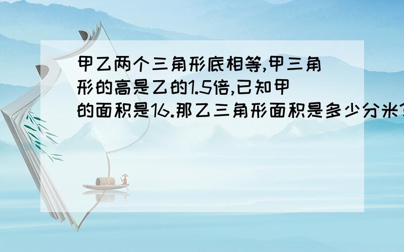 甲乙两个三角形底相等,甲三角形的高是乙的1.5倍,已知甲的面积是16.那乙三角形面积是多少分米?