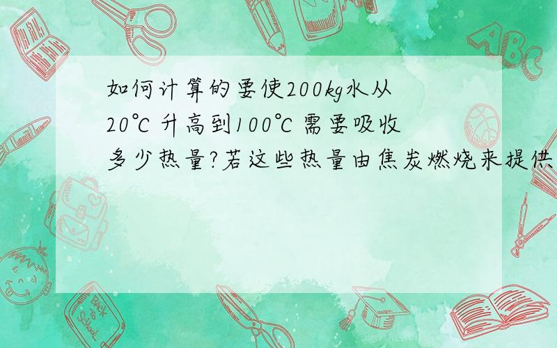 如何计算的要使200kg水从20℃升高到100℃需要吸收多少热量?若这些热量由焦炭燃烧来提供,则至少需要完全燃烧多少kg焦炭?（焦炭的热值为3.0*10的7次方J/kg）