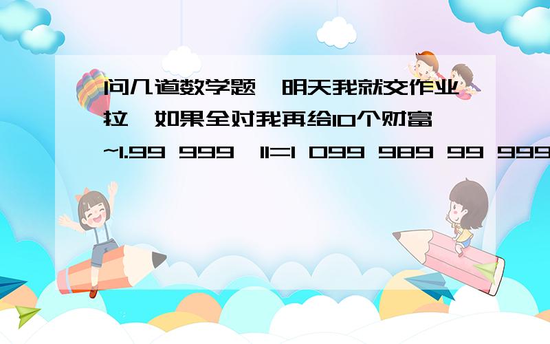 问几道数学题,明天我就交作业拉,如果全对我再给10个财富~1.99 999×11=1 099 989 99 999×12=1 199 98899 999×13=1 299 987 99 999×14=1 399 986你发现了什么规律?不用计算器,你能直接写出99 999×19的结果吗?2.一