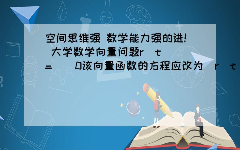 空间思维强 数学能力强的进! 大学数学向量问题r(t) =    0该向量函数的方程应改为　r(t) =