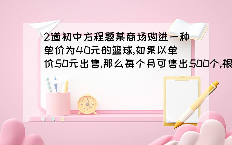 2道初中方程题某商场购进一种单价为40元的篮球,如果以单价50元出售,那么每个月可售出500个,根据销售经验,售价每提高一元,销售量相应减少10个,假设销售单价提高x元,月销售利润为9000元,请