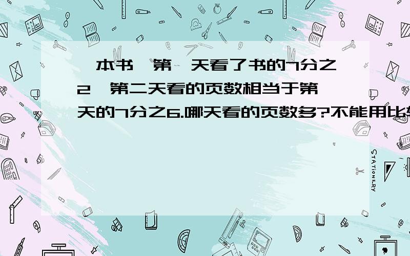 一本书,第一天看了书的7分之2,第二天看的页数相当于第一天的7分之6.哪天看的页数多?不能用比较分数的大小来确定哪天看的多.