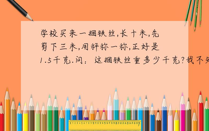 学校买来一捆铁丝,长十米,先剪下三米,用秤称一称,正好是1.5千克.问：这捆铁丝重多少千克?我不知道他说的是剪下来的3米重1.5千克,还是剩下的7米重1.5千克.麻烦把所有的解答过程列出来.