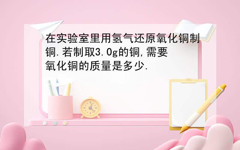 在实验室里用氢气还原氧化铜制铜.若制取3.0g的铜,需要氧化铜的质量是多少.