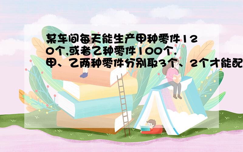 某车间每天能生产甲种零件120个,或者乙种零件100个.甲、乙两种零件分别取3个、2个才能配成一套.要在30天内生产最多的成套产品,问怎样安排生产甲、乙两种零件的天数?列式写方程,在说说为