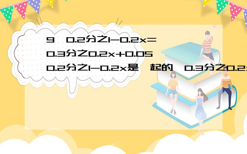 9*0.2分之1-0.2x=0.3分之0.2x+0.050.2分之1-0.2x是一起的,0.3分之0.2x+0.05也是一起的,都是在分数上面