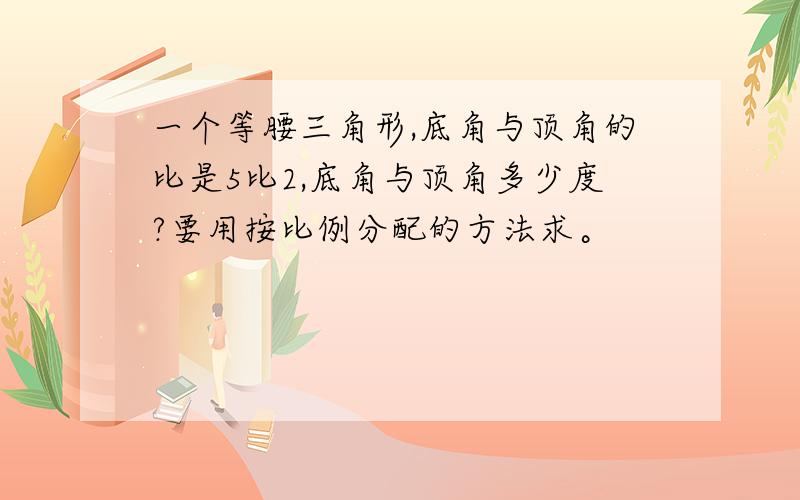 一个等腰三角形,底角与顶角的比是5比2,底角与顶角多少度?要用按比例分配的方法求。