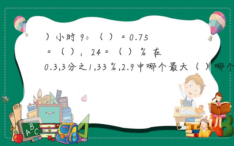 ）小时 9÷（ ）＝0.75＝（ ）：24＝（ ）％ 在0.3,3分之1,33％,2.9中哪个最大（ ）哪个最（ ）.一根电线长51米,第一次剪去了3分之1,第二次剪去了3分之1米,还剩多少米?一座钟的分针长40厘米.分针