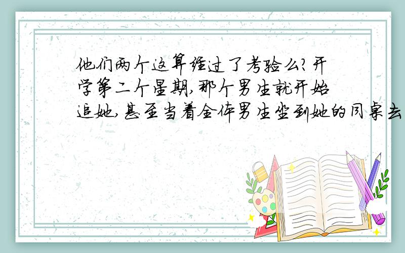 他们两个这算经过了考验么?开学第二个星期,那个男生就开始追她,甚至当着全体男生坐到她的同桌去.第三个星期,他们俩就拉手了.第四个星期,女孩和男孩约着半夜去看星星,结果就过夜了.紧