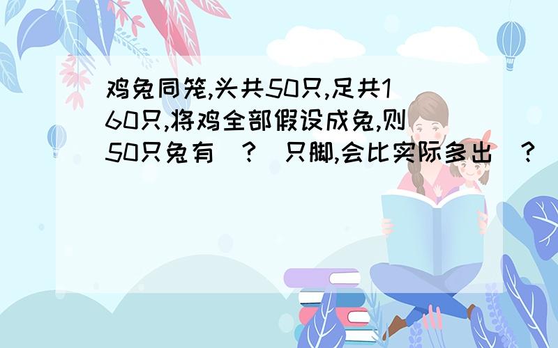 鸡兔同笼,头共50只,足共160只,将鸡全部假设成兔,则50只兔有(?)只脚,会比实际多出(?)只脚:为什么比实际多出这么多只鸡呢?因为;将一只鸡假设成一只兔,会比实际多出(?)只鸡脚,多出这么多只脚