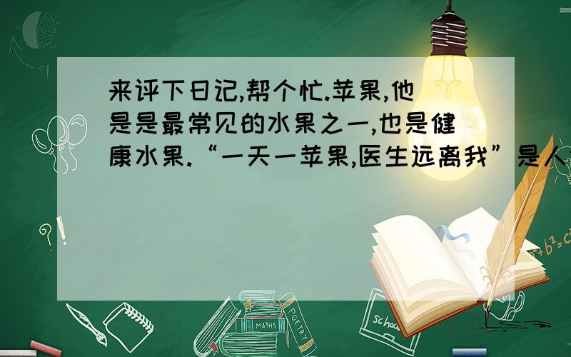 来评下日记,帮个忙.苹果,他是是最常见的水果之一,也是健康水果.“一天一苹果,医生远离我”是人们熟知的一句谚语.的确,苹果含有极其丰富的营养.成熟的苹果含有机酸、纤维素、维生素、