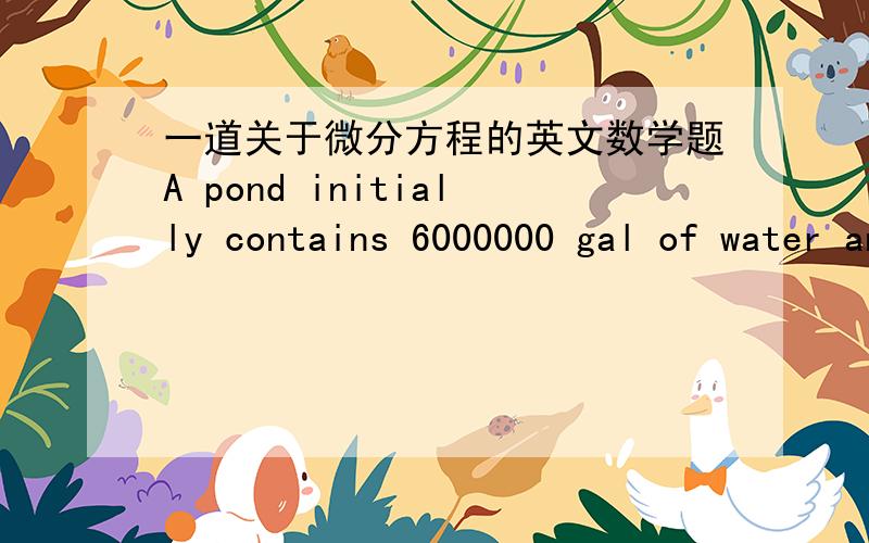 一道关于微分方程的英文数学题A pond initially contains 6000000 gal of water and an unknown amount of an undesriable chemical.Water containing 0.06 g of this chemical per gallon flows into the pond at a rate of 500 gal/hr.The mixture flow